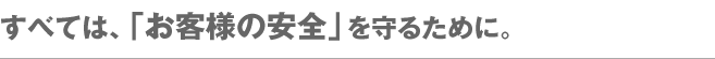 すべては、「お客様の安全」を守るために。